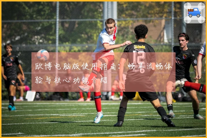 欧博电脑版使用指南：畅享流畅体验与核心功能介绍