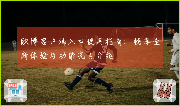 欧博客户端入口使用指南：畅享全新体验与功能亮点介绍