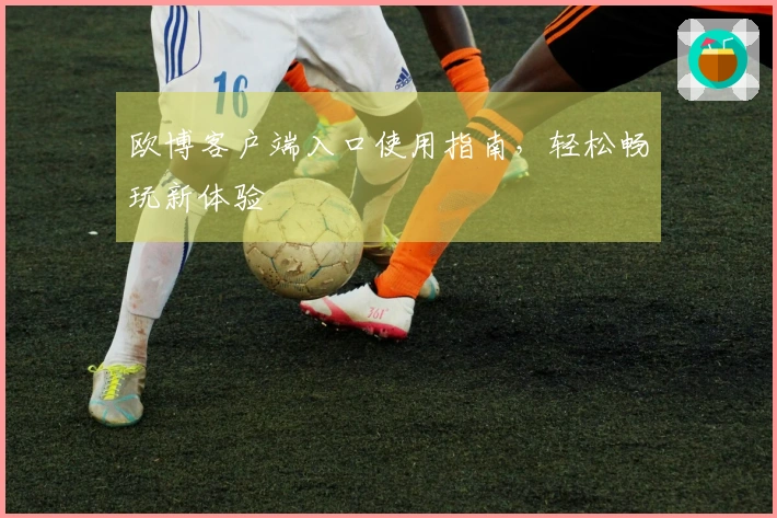 欧博客户端入口使用指南，轻松畅玩新体验
